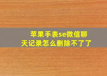 苹果手表se微信聊天记录怎么删除不了了