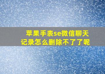 苹果手表se微信聊天记录怎么删除不了了呢