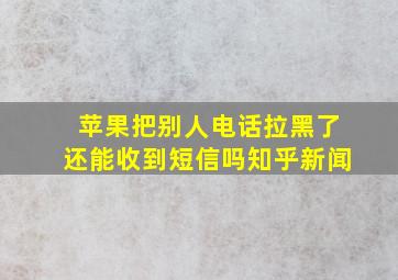 苹果把别人电话拉黑了还能收到短信吗知乎新闻