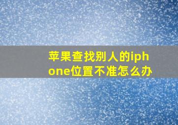 苹果查找别人的iphone位置不准怎么办