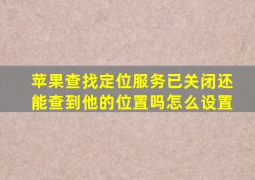 苹果查找定位服务已关闭还能查到他的位置吗怎么设置