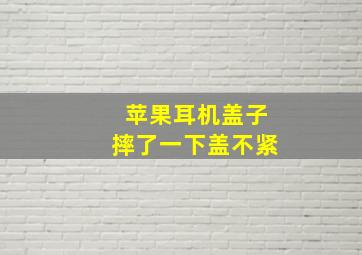 苹果耳机盖子摔了一下盖不紧