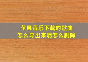 苹果音乐下载的歌曲怎么导出来呢怎么删除