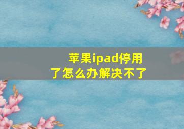 苹果ipad停用了怎么办解决不了