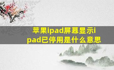 苹果ipad屏幕显示ipad已停用是什么意思