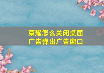 荣耀怎么关闭桌面广告弹出广告窗口