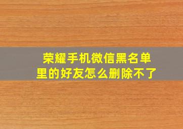 荣耀手机微信黑名单里的好友怎么删除不了