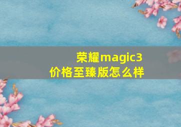 荣耀magic3价格至臻版怎么样