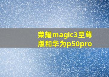 荣耀magic3至尊版和华为p50pro