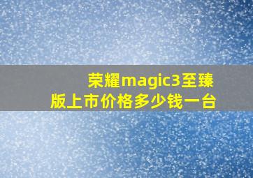 荣耀magic3至臻版上市价格多少钱一台