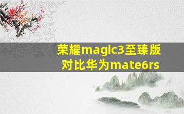 荣耀magic3至臻版对比华为mate6rs