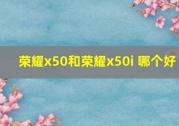 荣耀x50和荣耀x50i+哪个好