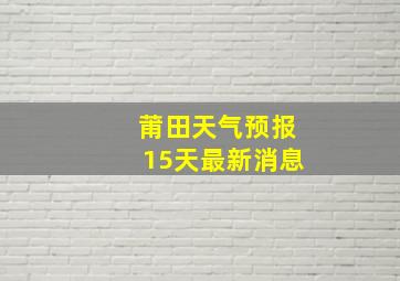 莆田天气预报15天最新消息