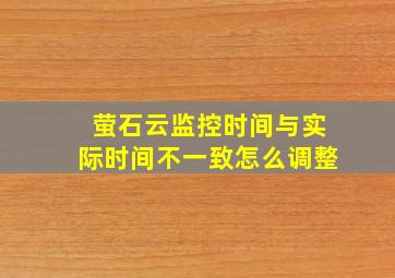 萤石云监控时间与实际时间不一致怎么调整