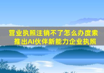 营业执照注销不了怎么办度索推出AI伙伴新能力企业执照