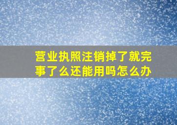 营业执照注销掉了就完事了么还能用吗怎么办