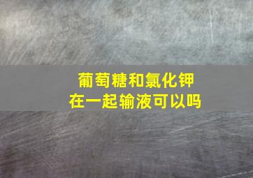 葡萄糖和氯化钾在一起输液可以吗