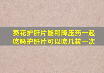 葵花护肝片能和降压药一起吃吗护肝片可以吃几粒一次