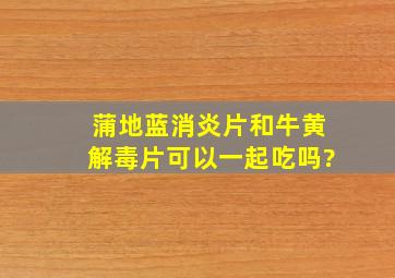 蒲地蓝消炎片和牛黄解毒片可以一起吃吗?