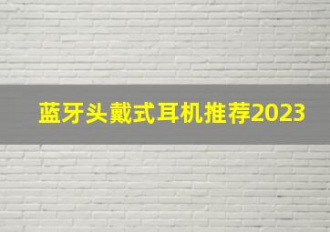 蓝牙头戴式耳机推荐2023