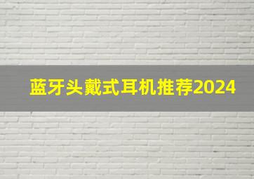 蓝牙头戴式耳机推荐2024