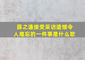 薛之谦接受采访遗憾令人难忘的一件事是什么歌