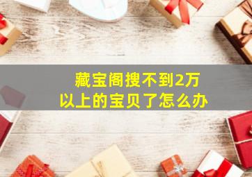 藏宝阁搜不到2万以上的宝贝了怎么办