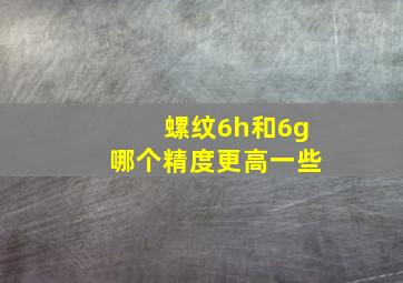 螺纹6h和6g哪个精度更高一些