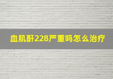 血肌酐228严重吗怎么治疗