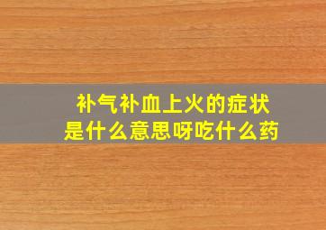 补气补血上火的症状是什么意思呀吃什么药