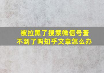 被拉黑了搜索微信号查不到了吗知乎文章怎么办