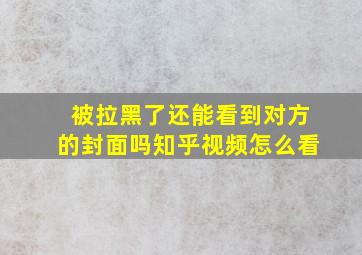 被拉黑了还能看到对方的封面吗知乎视频怎么看