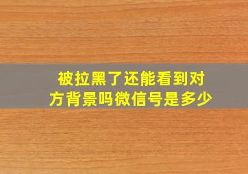 被拉黑了还能看到对方背景吗微信号是多少