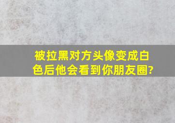 被拉黑对方头像变成白色后他会看到你朋友圈?