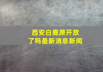 西安白鹿原开放了吗最新消息新闻