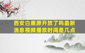 西安白鹿原开放了吗最新消息视频播放时间是几点