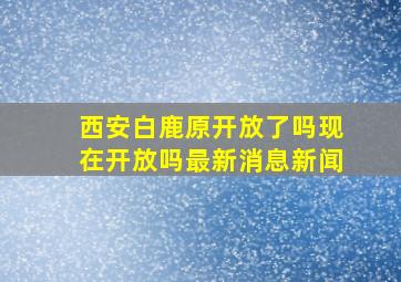 西安白鹿原开放了吗现在开放吗最新消息新闻