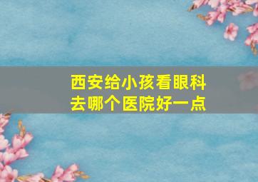 西安给小孩看眼科去哪个医院好一点