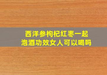 西洋参枸杞红枣一起泡酒功效女人可以喝吗