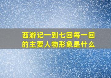 西游记一到七回每一回的主要人物形象是什么