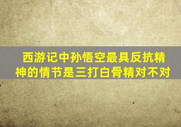 西游记中孙悟空最具反抗精神的情节是三打白骨精对不对