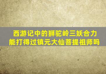 西游记中的狮驼岭三妖合力能打得过镇元大仙菩提祖师吗