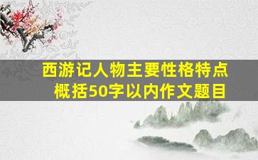 西游记人物主要性格特点概括50字以内作文题目