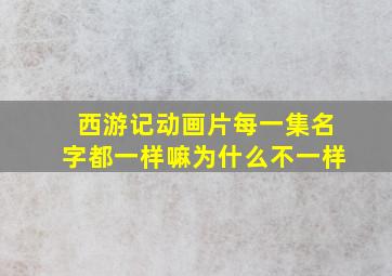 西游记动画片每一集名字都一样嘛为什么不一样