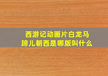 西游记动画片白龙马蹄儿朝西是哪版叫什么