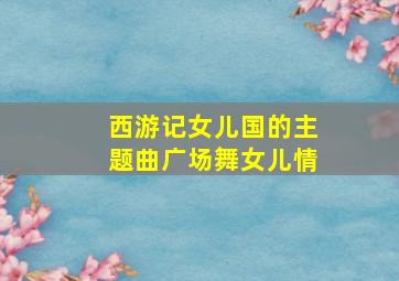 西游记女儿国的主题曲广场舞女儿情