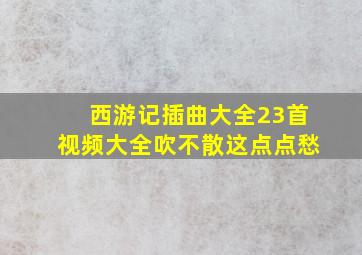 西游记插曲大全23首视频大全吹不散这点点愁