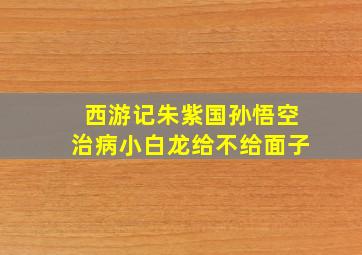 西游记朱紫国孙悟空治病小白龙给不给面子