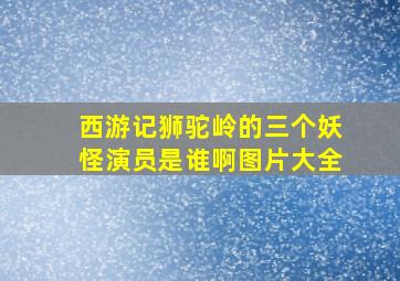 西游记狮驼岭的三个妖怪演员是谁啊图片大全