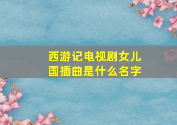 西游记电视剧女儿国插曲是什么名字